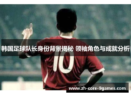 韩国足球队长身份背景揭秘 领袖角色与成就分析
