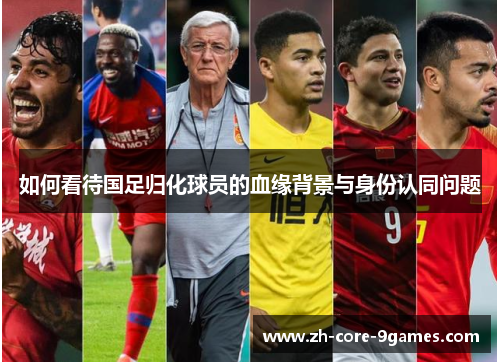 如何看待国足归化球员的血缘背景与身份认同问题 如何看待国足归化球员的血缘背景与身份认同问题
