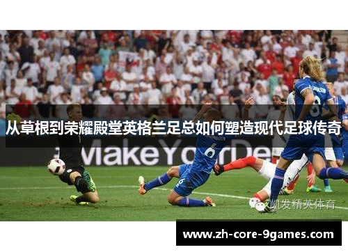从草根到荣耀殿堂英格兰足总如何塑造现代足球传奇 从草根到荣耀殿堂英格兰足总如何塑造现代足球传奇