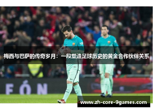 梅西与巴萨的传奇岁月:一段塑造足球历史的黄金合作伙伴关系 梅西与巴萨的传奇岁月:一段塑造足球历史的黄金合作伙伴关系