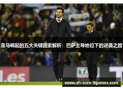 皇马崛起的五大关键因素解析:巴萨主导地位下的逆袭之路 皇马崛起的五大关键因素解析:巴萨主导地位下的逆袭之路