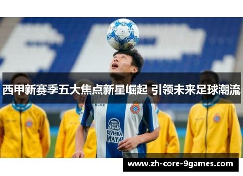 西甲新赛季五大焦点新星崛起 引领未来足球潮流 西甲新赛季五大焦点新星崛起 引领未来足球潮流