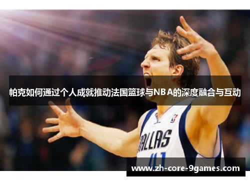 帕克如何通过个人成就推动法国篮球与NBA的深度融合与互动