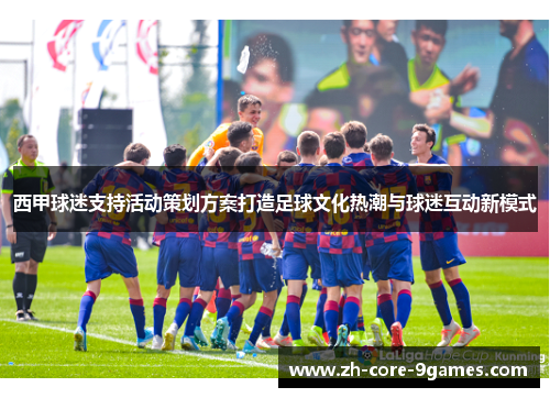 西甲球迷支持活动策划方案打造足球文化热潮与球迷互动新模式 西甲球迷支持活动策划方案打造足球文化热潮与球迷互动新模式